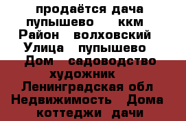 продаётся дача.пупышево 102 ккм › Район ­ волховский › Улица ­ пупышево › Дом ­ садоводство художник  - Ленинградская обл. Недвижимость » Дома, коттеджи, дачи продажа   